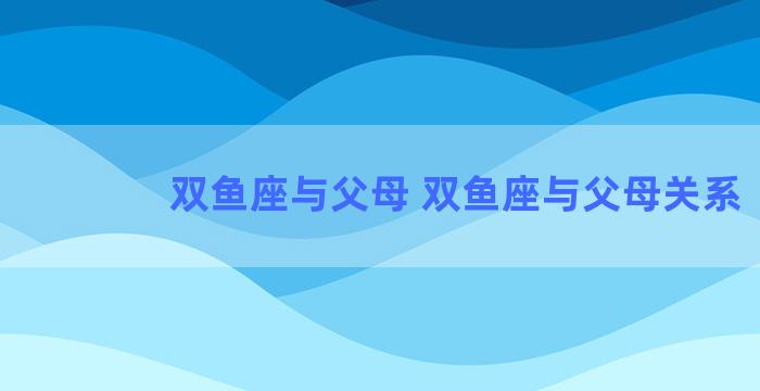 双鱼座与父母 双鱼座与父母关系